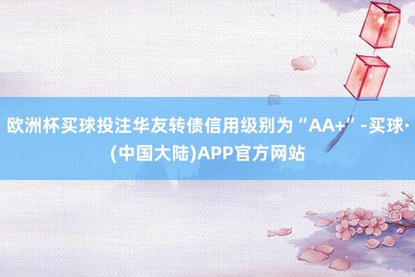 欧洲杯买球投注华友转债信用级别为“AA+”-买球·(中国大陆)APP官方网站