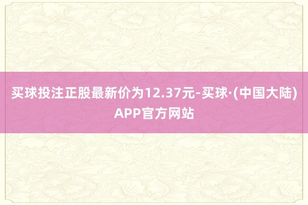 买球投注正股最新价为12.37元-买球·(中国大陆)APP官方网站