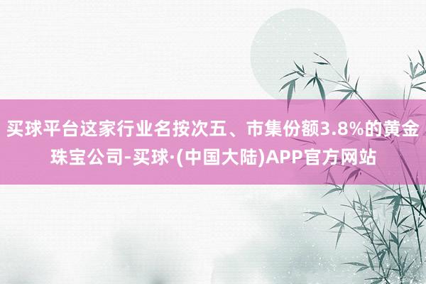 买球平台这家行业名按次五、市集份额3.8%的黄金珠宝公司-买球·(中国大陆)APP官方网站