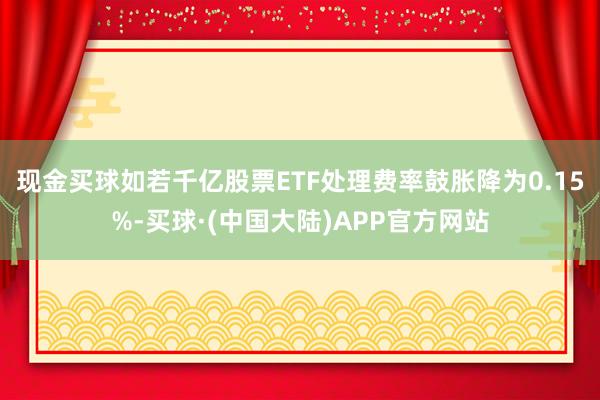 现金买球如若千亿股票ETF处理费率鼓胀降为0.15%-买球·(中国大陆)APP官方网站