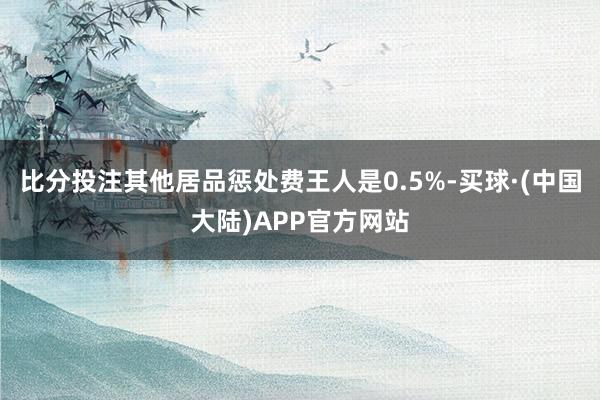 比分投注其他居品惩处费王人是0.5%-买球·(中国大陆)APP官方网站