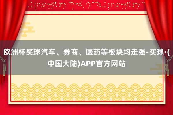 欧洲杯买球汽车、券商、医药等板块均走强-买球·(中国大陆)APP官方网站