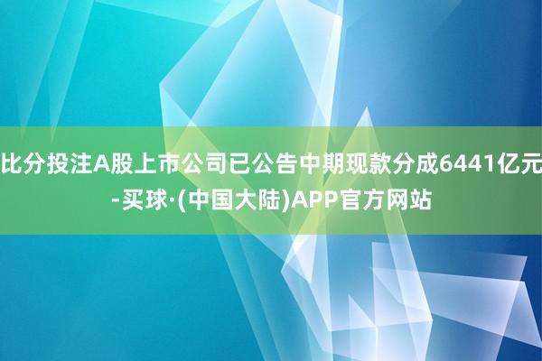 比分投注A股上市公司已公告中期现款分成6441亿元-买球·(中国大陆)APP官方网站