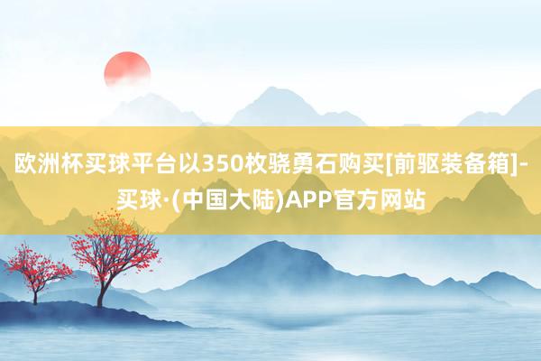 欧洲杯买球平台以350枚骁勇石购买[前驱装备箱]-买球·(中国大陆)APP官方网站