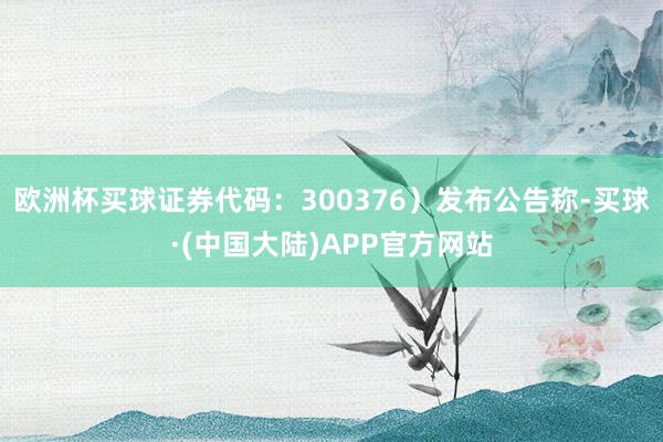 欧洲杯买球证券代码：300376）发布公告称-买球·(中国大陆)APP官方网站