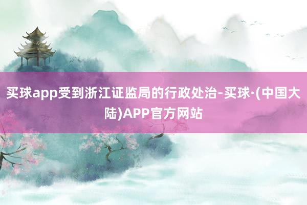 买球app受到浙江证监局的行政处治-买球·(中国大陆)APP官方网站