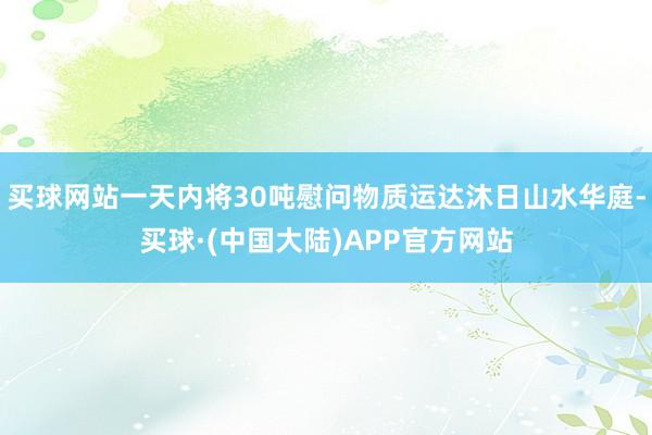 买球网站一天内将30吨慰问物质运达沐日山水华庭-买球·(中国大陆)APP官方网站