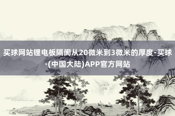 买球网站锂电板隔阂从20微米到3微米的厚度-买球·(中国大陆)APP官方网站