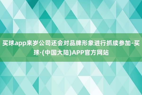 买球app来岁公司还会对品牌形象进行抓续参加-买球·(中国大陆)APP官方网站