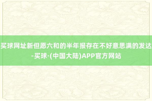 买球网址新但愿六和的半年报存在不好意思满的发达-买球·(中国大陆)APP官方网站