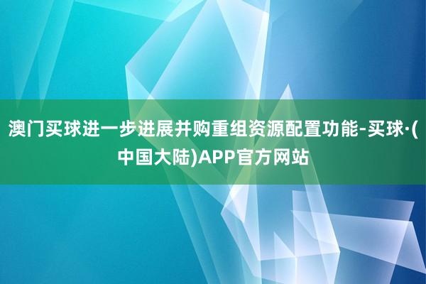 澳门买球进一步进展并购重组资源配置功能-买球·(中国大陆)APP官方网站