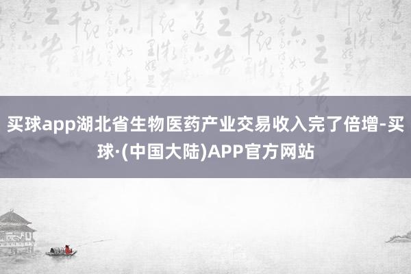 买球app湖北省生物医药产业交易收入完了倍增-买球·(中国大陆)APP官方网站