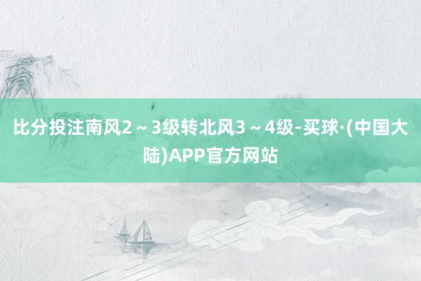 比分投注南风2～3级转北风3～4级-买球·(中国大陆)APP官方网站