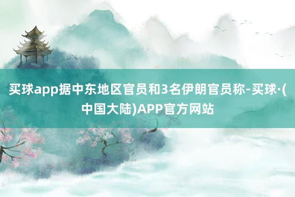 买球app据中东地区官员和3名伊朗官员称-买球·(中国大陆)APP官方网站