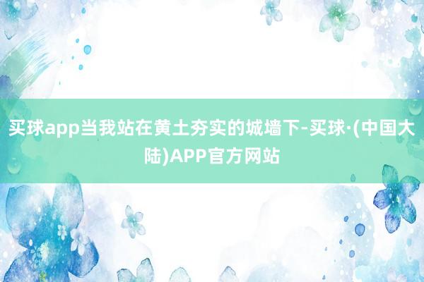 买球app当我站在黄土夯实的城墙下-买球·(中国大陆)APP官方网站