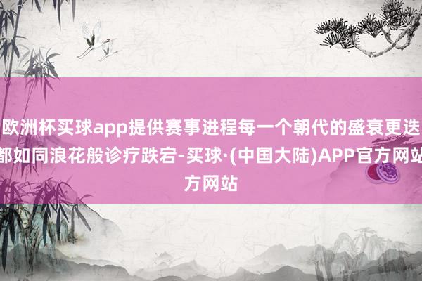 欧洲杯买球app提供赛事进程每一个朝代的盛衰更迭都如同浪花般诊疗跌宕-买球·(中国大陆)APP官方网站