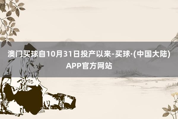 澳门买球自10月31日投产以来-买球·(中国大陆)APP官方网站