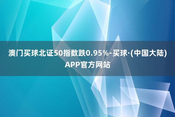 澳门买球北证50指数跌0.95%-买球·(中国大陆)APP官方网站