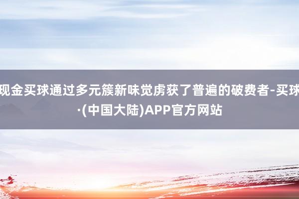 现金买球通过多元簇新味觉虏获了普遍的破费者-买球·(中国大陆)APP官方网站