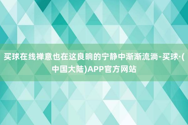 买球在线禅意也在这良晌的宁静中渐渐流淌-买球·(中国大陆)APP官方网站