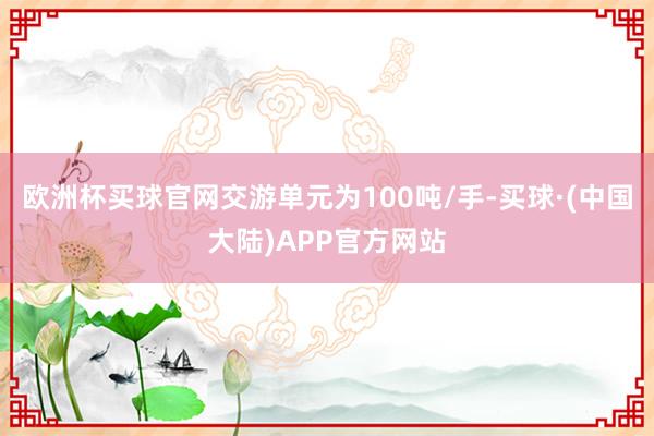 欧洲杯买球官网交游单元为100吨/手-买球·(中国大陆)APP官方网站