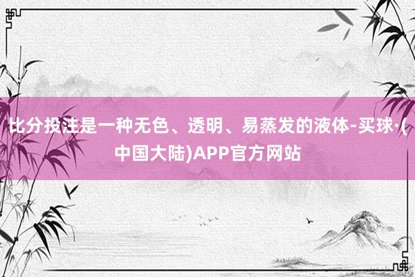 比分投注是一种无色、透明、易蒸发的液体-买球·(中国大陆)APP官方网站