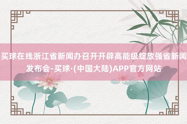 买球在线浙江省新闻办召开开辟高能级绽放强省新闻发布会-买球·(中国大陆)APP官方网站