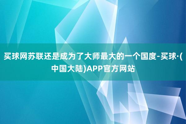 买球网苏联还是成为了大师最大的一个国度-买球·(中国大陆)APP官方网站