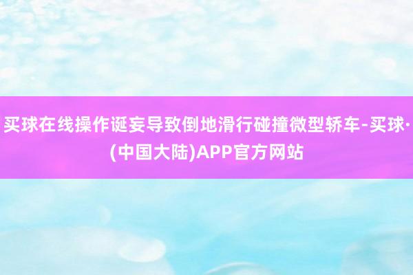 买球在线操作诞妄导致倒地滑行碰撞微型轿车-买球·(中国大陆)APP官方网站