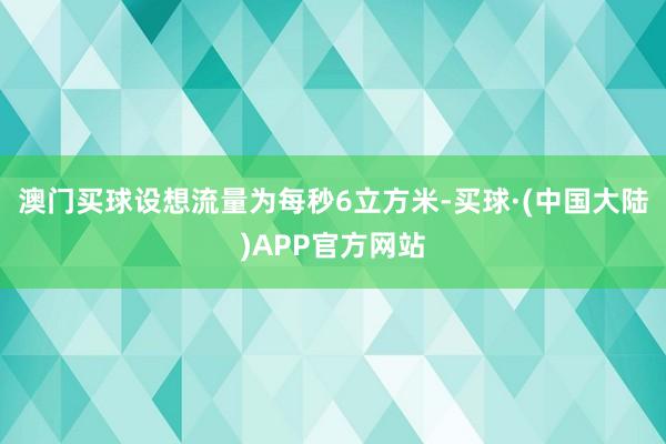 澳门买球设想流量为每秒6立方米-买球·(中国大陆)APP官方网站