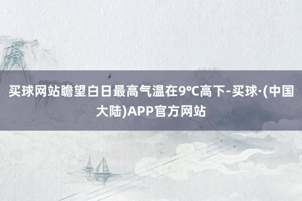 买球网站瞻望白日最高气温在9℃高下-买球·(中国大陆)APP官方网站