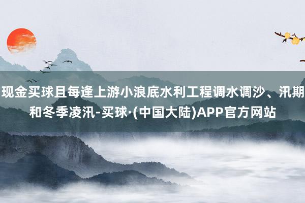 现金买球且每逢上游小浪底水利工程调水调沙、汛期和冬季凌汛-买球·(中国大陆)APP官方网站