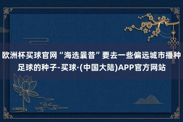 欧洲杯买球官网“海选曩昔”要去一些偏远城市播种足球的种子-买球·(中国大陆)APP官方网站