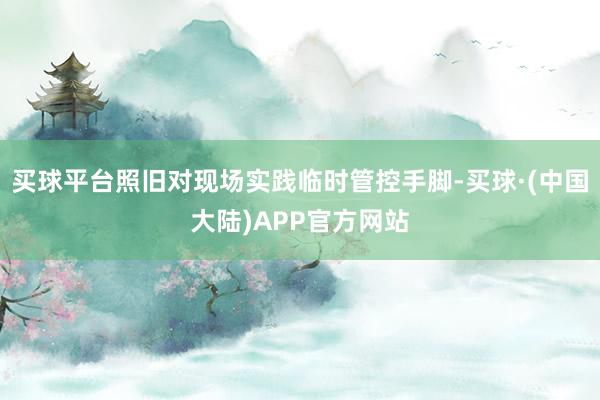 买球平台照旧对现场实践临时管控手脚-买球·(中国大陆)APP官方网站