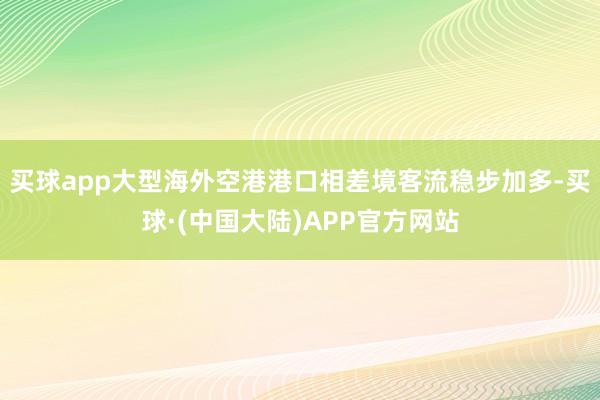 买球app大型海外空港港口相差境客流稳步加多-买球·(中国大陆)APP官方网站