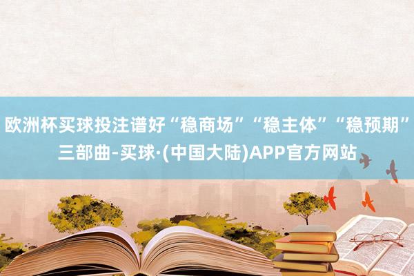 欧洲杯买球投注谱好“稳商场”“稳主体”“稳预期”三部曲-买球·(中国大陆)APP官方网站