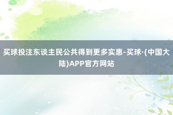 买球投注东谈主民公共得到更多实惠-买球·(中国大陆)APP官方网站