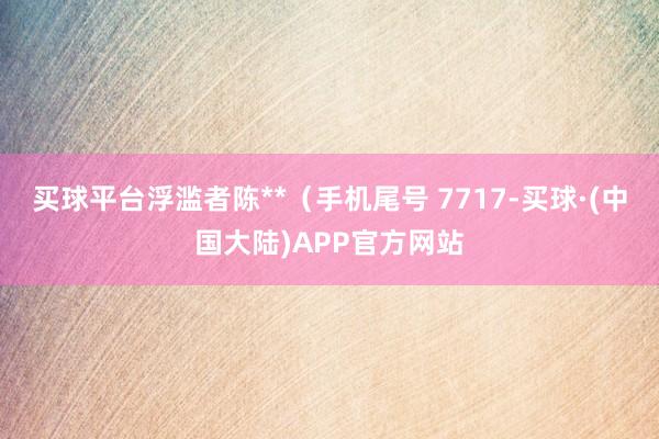 买球平台浮滥者陈**（手机尾号 7717-买球·(中国大陆)APP官方网站