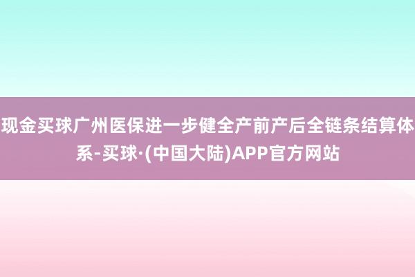 现金买球广州医保进一步健全产前产后全链条结算体系-买球·(中国大陆)APP官方网站