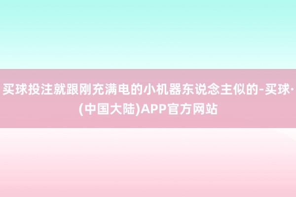 买球投注就跟刚充满电的小机器东说念主似的-买球·(中国大陆)APP官方网站