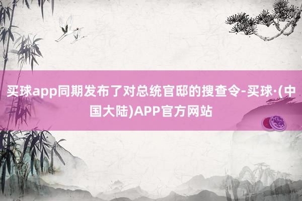 买球app同期发布了对总统官邸的搜查令-买球·(中国大陆)APP官方网站