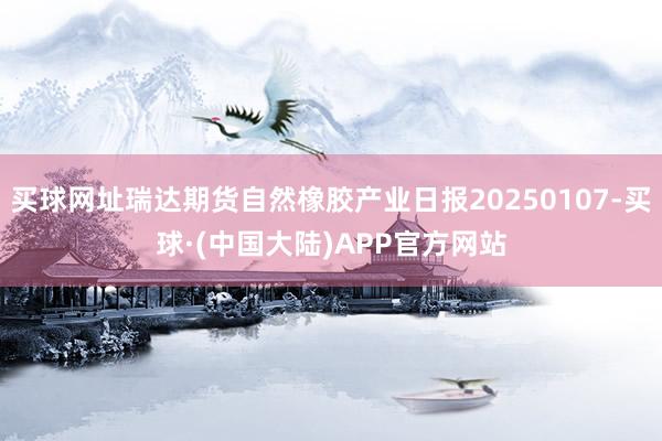 买球网址瑞达期货自然橡胶产业日报20250107-买球·(中国大陆)APP官方网站