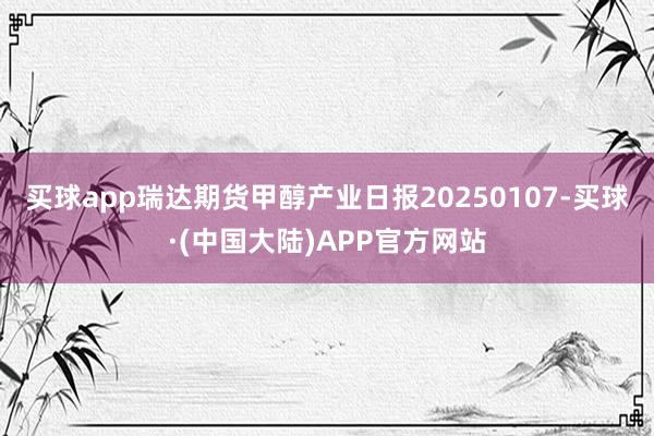 买球app瑞达期货甲醇产业日报20250107-买球·(中国大陆)APP官方网站