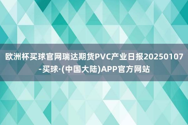 欧洲杯买球官网瑞达期货PVC产业日报20250107-买球·(中国大陆)APP官方网站