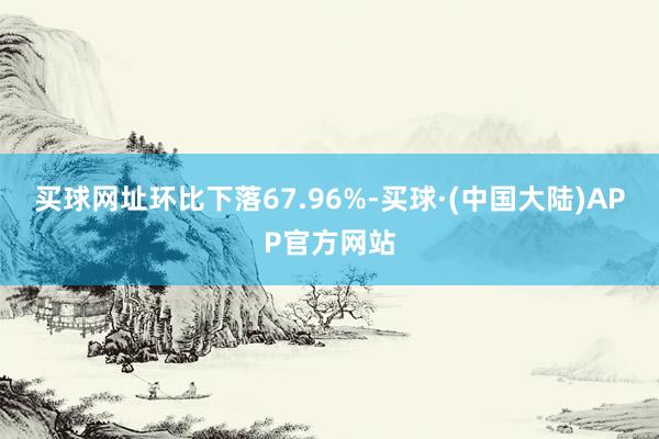 买球网址环比下落67.96%-买球·(中国大陆)APP官方网站