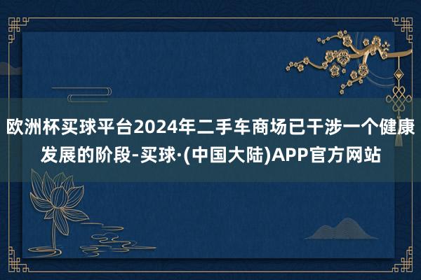 欧洲杯买球平台2024年二手车商场已干涉一个健康发展的阶段-买球·(中国大陆)APP官方网站