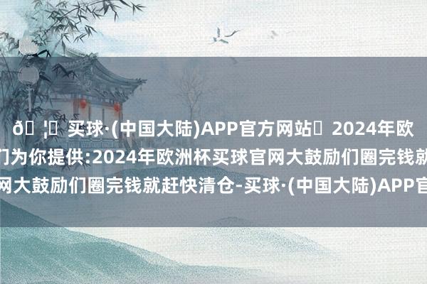 🦄买球·(中国大陆)APP官方网站✅2024年欧洲杯买球推荐⚽️✅我们为你提供:2024年欧洲杯买球官网大鼓励们圈完钱就赶快清仓-买球·(中国大陆)APP官方网站