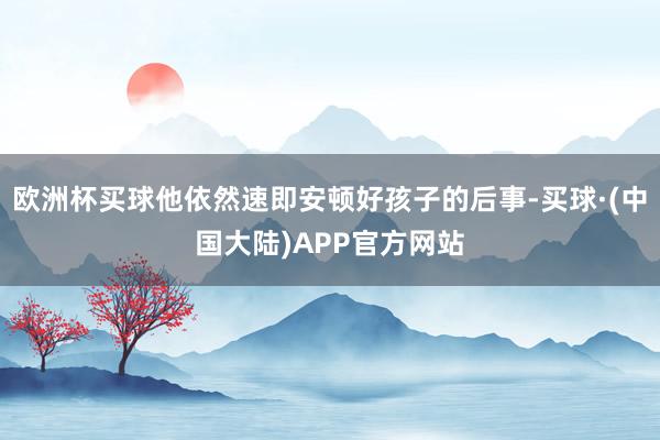 欧洲杯买球他依然速即安顿好孩子的后事-买球·(中国大陆)APP官方网站