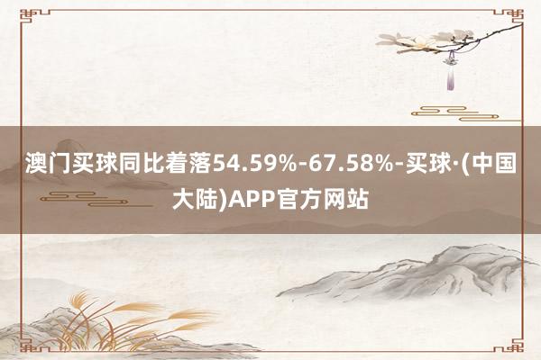 澳门买球同比着落54.59%-67.58%-买球·(中国大陆)APP官方网站