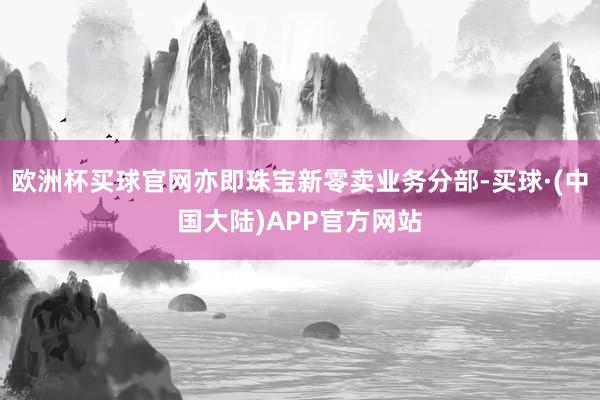 欧洲杯买球官网亦即珠宝新零卖业务分部-买球·(中国大陆)APP官方网站